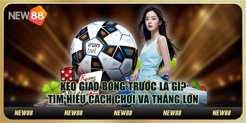 Kèo giao bóng trước là gì? Tìm hiểu cách chơi và thắng lớn